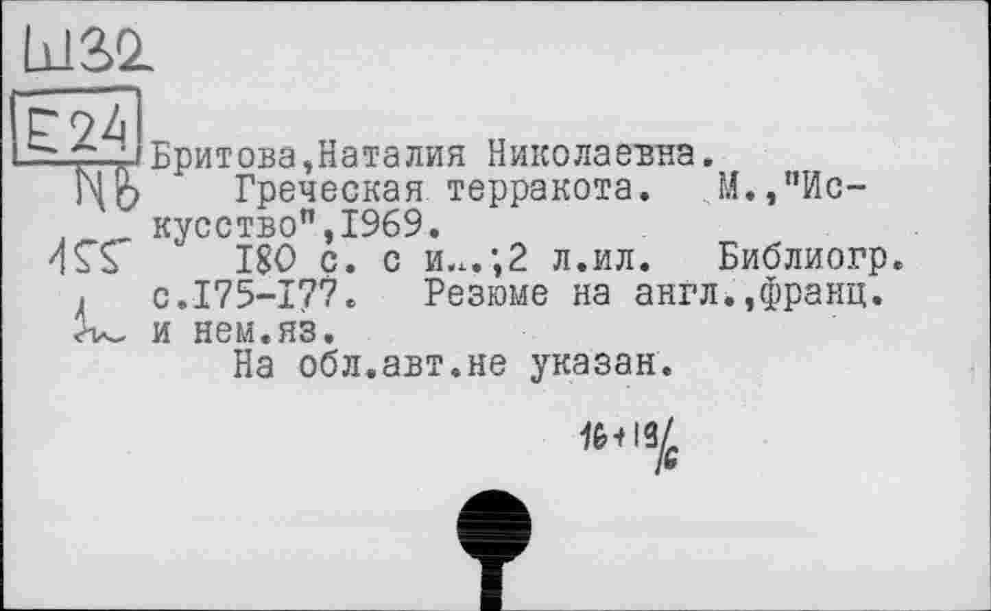 ﻿Lü3>2.
b oZ I
— 7.‘iБритова,Наталия Николаевна.
Ь|$ Греческая терракота. И.,"Искусство", 1969.
ИГЬ 180 с. с и.х.;2 л.ил. Библиогр с.175-177. Резюме на англ.,франц, и нем.яз.
На обл.авт.не указан.
w+l3/c